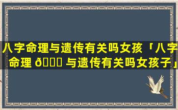 八字命理与遗传有关吗女孩「八字命理 🐒 与遗传有关吗女孩子」